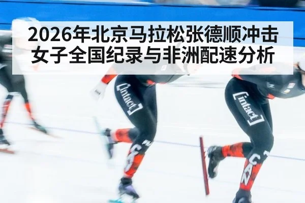 2026年北京马拉松张德顺冲击女子全国纪录与非洲配速分析